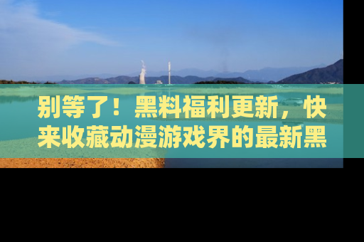 别等了！黑料福利更新，快来收藏动漫游戏界的最新黑料吧！