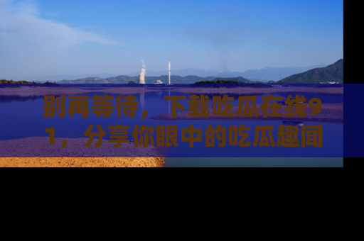 别再等待，下载吃瓜在线91，分享你眼中的吃瓜趣闻吧！