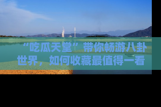 “吃瓜天堂”带你畅游八卦世界,如何收藏最值得一看的趣闻?