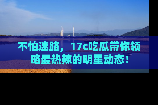 不怕迷路，17c吃瓜带你领略最热辣的明星动态！