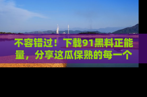 不容错过！下载91黑料正能量，分享这瓜保熟的每一个瞬间！