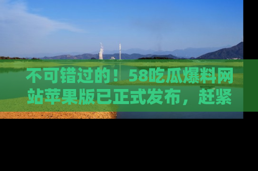 不可错过的！58吃瓜爆料网站苹果版已正式发布，赶紧体验！