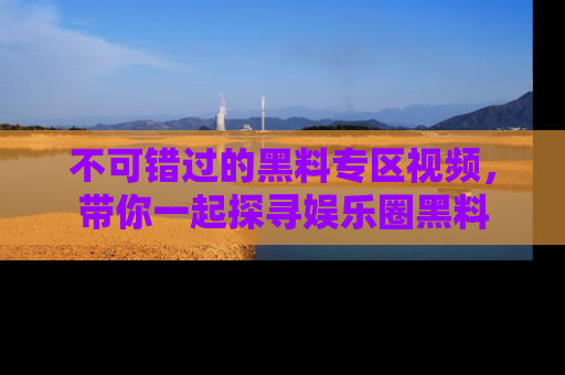 不可错过的黑料专区视频，带你一起探寻娱乐圈黑料