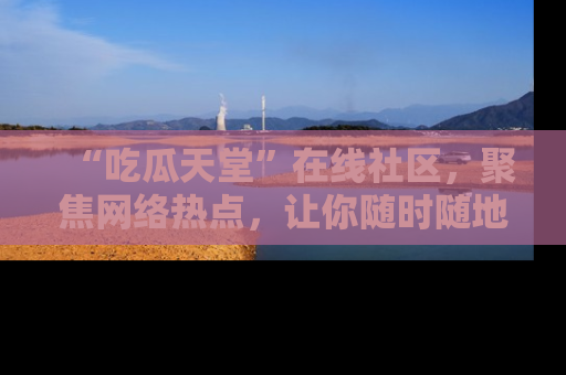 “吃瓜天堂”在线社区,聚焦网络热点,让你随时随地吃瓜不停