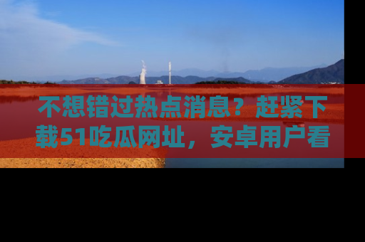 不想错过热点消息？赶紧下载51吃瓜网址，安卓用户看这边！