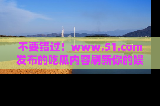不要错过！www.51.com发布的吃瓜内容刷新你的娱乐认知