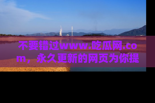不要错过www.吃瓜网.com，永久更新的网页为你提供吃瓜盛宴！