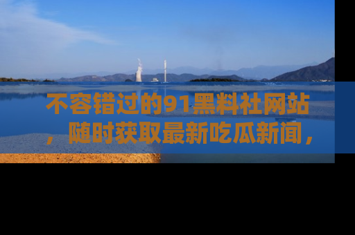 不容错过的91黑料社网站，随时获取最新吃瓜新闻，留意91黑料社的动态更新！