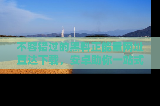 不容错过的黑料正能量网址直达下载，安卓助你一站式吃瓜体验！