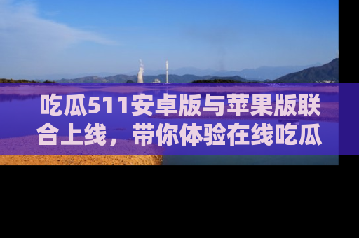吃瓜511安卓版与苹果版联合上线，带你体验在线吃瓜新天地