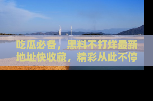 吃瓜必备，黑料不打烊最新地址快收藏，精彩从此不停！
