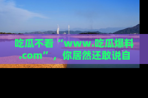 吃瓜不看“www.吃瓜爆料.com”，你居然还敢说自己是吃瓜群众？