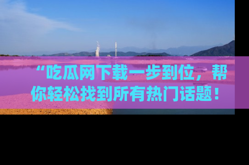 “吃瓜网下载一步到位，帮你轻松找到所有热门话题！”网址：www.chiguaw.com