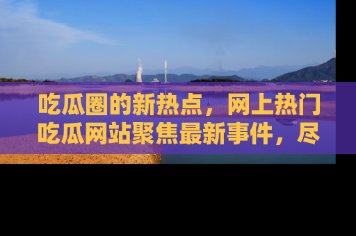 吃瓜圈的新热点，网上热门吃瓜网站聚焦最新事件，尽在吃瓜网站！