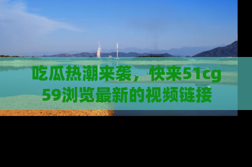 吃瓜热潮来袭，快来51cg59浏览最新的视频链接