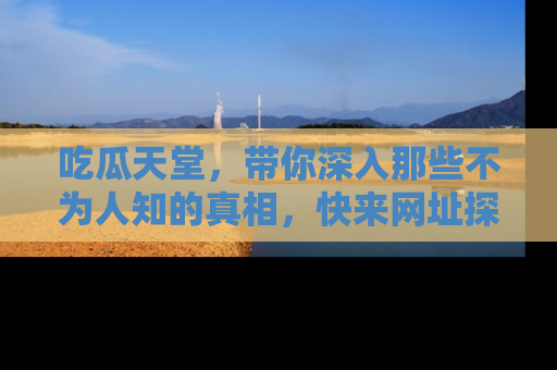 吃瓜天堂，带你深入那些不为人知的真相，快来网址探索吧！