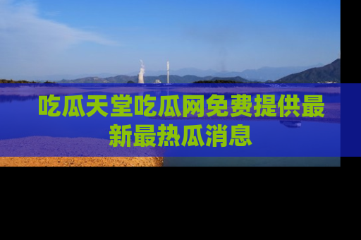 吃瓜天堂吃瓜网免费提供最新最热瓜消息
