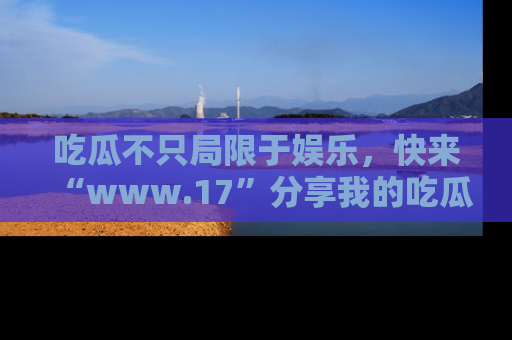 吃瓜不只局限于娱乐，快来“www.17”分享我的吃瓜技巧，成为社交圈的明星！