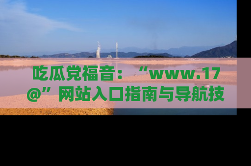 吃瓜党福音：“www.17@”网站入口指南与导航技巧全解析