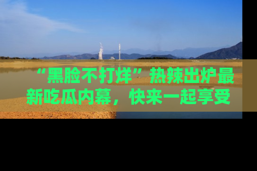 “黑脸不打烊”热辣出炉最新吃瓜内幕，快来一起享受这份乐趣吧！