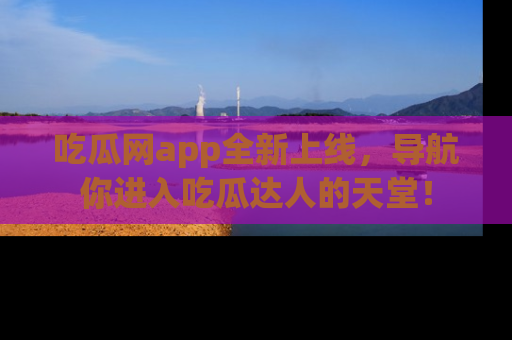 吃瓜网app全新上线，导航你进入吃瓜达人的天堂！