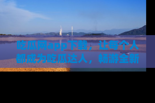 吃瓜网app下载，让每个人都成为吃瓜达人，畅游全新网页！