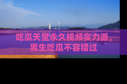 吃瓜天堂永久视频实力派，男生吃瓜不容错过