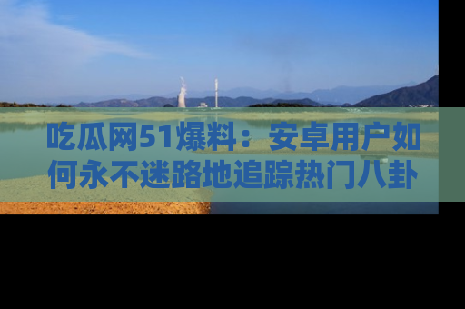 吃瓜网51爆料：安卓用户如何永不迷路地追踪热门八卦信息