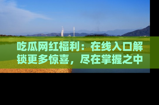吃瓜网红福利：在线入口解锁更多惊喜，尽在掌握之中