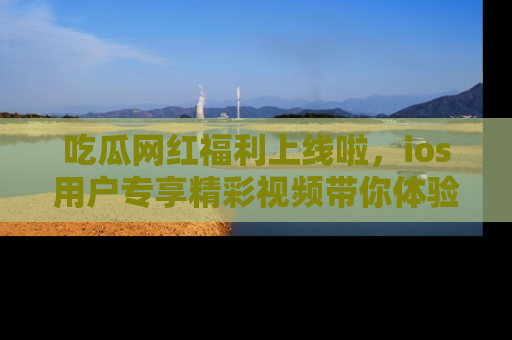 吃瓜网红福利上线啦，ios用户专享精彩视频带你体验乐趣！