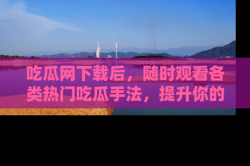 吃瓜网下载后，随时观看各类热门吃瓜手法，提升你的社交技能！