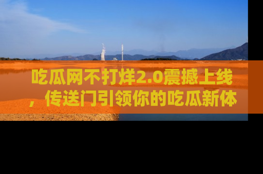 吃瓜网不打烊2.0震撼上线，传送门引领你的吃瓜新体验