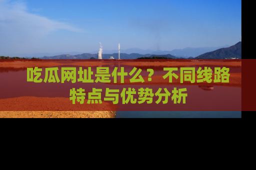 吃瓜网址是什么？不同线路特点与优势分析