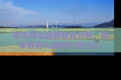 吃瓜网址最新趋势分析，快来看看大家都在说什么！