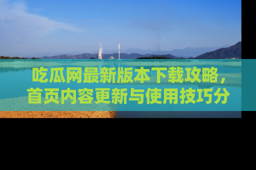 吃瓜网最新版本下载攻略，首页内容更新与使用技巧分享