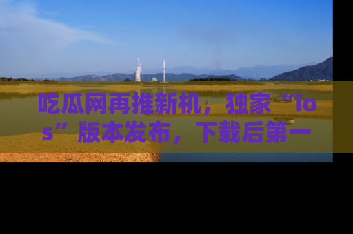 吃瓜网再推新机，独家“ios”版本发布，下载后第一时间获取热点吃瓜信息！