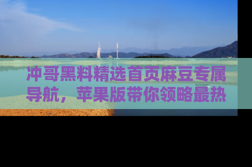 冲哥黑料精选首页麻豆专属导航，苹果版带你领略最热的黑料故事