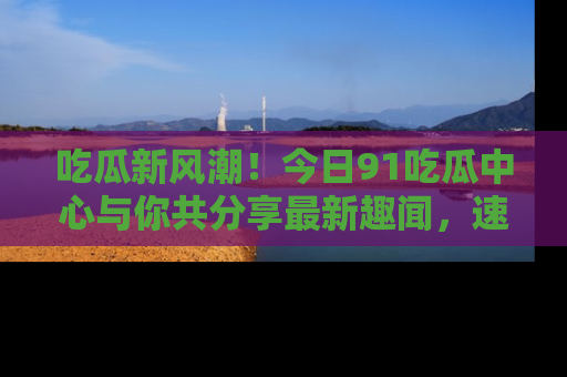 吃瓜新风潮！今日91吃瓜中心与你共分享最新趣闻，速来点击入口看看吧！