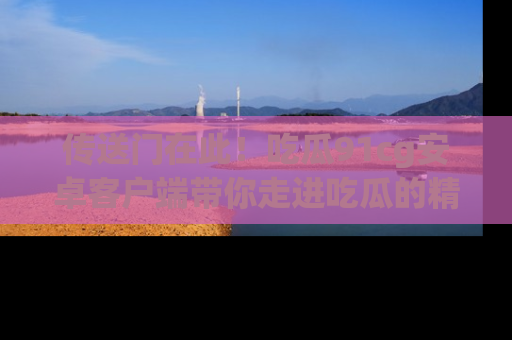 传送门在此！吃瓜91cg安卓客户端带你走进吃瓜的精彩世界