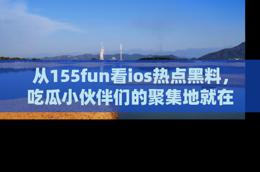 从155fun看ios热点黑料，吃瓜小伙伴们的聚集地就在这里！
