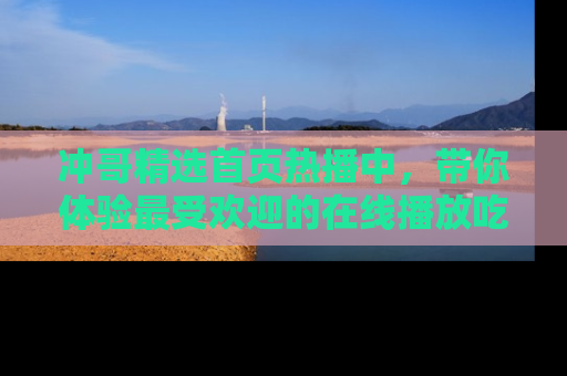 冲哥精选首页热播中，带你体验最受欢迎的在线播放吃瓜节目