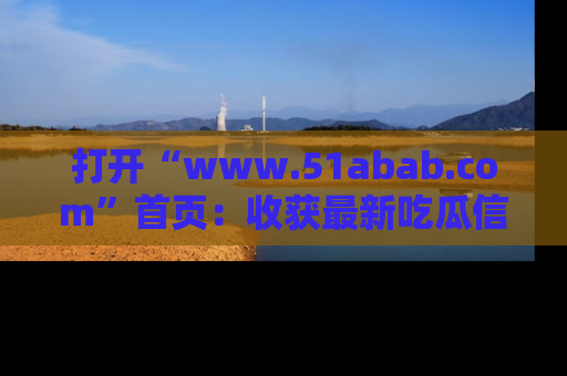 打开“www.51abab.com”首页：收获最新吃瓜信息，成为圈内明星动态达人！