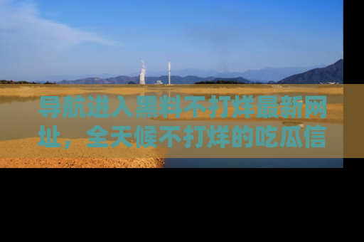 导航进入黑料不打烊最新网址，全天候不打烊的吃瓜信息为你奉上！