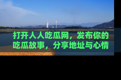 打开人人吃瓜网，发布你的吃瓜故事，分享地址与心情！
