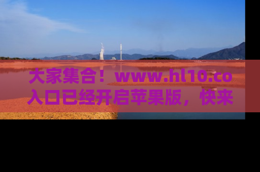 大家集合！www.hl10.co入口已经开启苹果版，快来一起享受吃瓜吧！