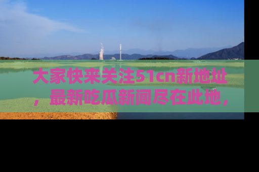 大家快来关注51cn新地址，最新吃瓜新闻尽在此地，绝对不容错过哦！