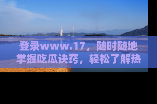登录www.17，随时随地掌握吃瓜诀窍，轻松了解热点！