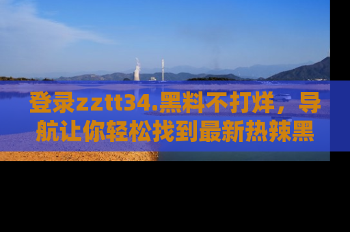 登录zztt34.黑料不打烊，导航让你轻松找到最新热辣黑料，吃瓜更方便！