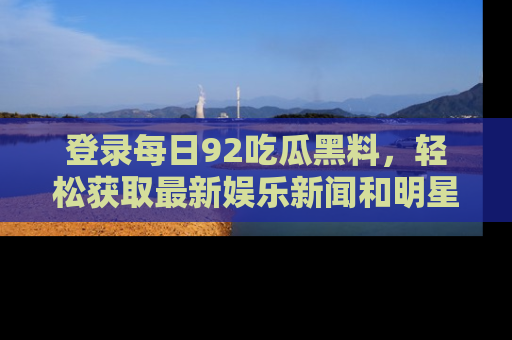 登录每日92吃瓜黑料，轻松获取最新娱乐新闻和明星炒作背后的真相
