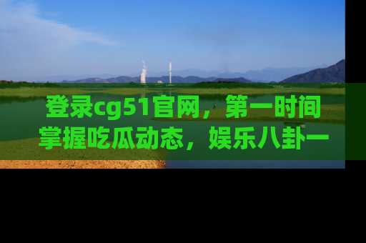 登录cg51官网，第一时间掌握吃瓜动态，娱乐八卦一网打尽！